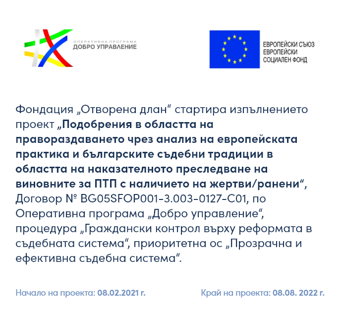 Продължава работата на Фондация „Отворена длан“ по Договор № BG05SFOP001-3.003-0127-C01 от 08.02.2021г. в изпълнение на проект „Подобрения в областта на правораздаването чрез анализ на европейската практика и българските съдебни традиции в областта на наказателното преследване на виновните за ПТП с наличието на жертви/ранени“, финансиран по Оперативна програма „Добро управление“, приоритетна ос „Прозрачна и ефективна съдебна система“