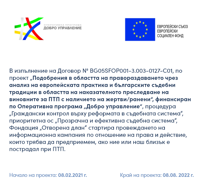В изпълнение на проект „Подобрения в областта на правораздаването чрез анализ на европейската практика и българските съдебни традиции в областта на наказателното преследване на виновните за ПТП с наличието на жертви/ранени“, финансиран по Оперативна програма „Добро управление“, приоритетна ос „Прозрачна и ефективна съдебна система“, по Договор № BG05SFOP001-3.003-0127-C01 от 08.02.2021г., Фондация „Отворена длан“ започна  провеждането на информационна кампания по отношение на права и действия, които да предприемем ако ние или на близък е пострадал при ПТП.